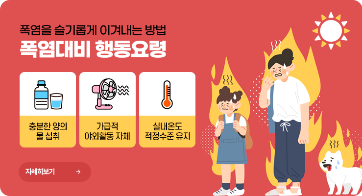 폭염을 슬기롭게 이겨내는 방법. 폭염대비 행동요령. 충분한 양의 물 섭취. 가급적 야외활동 자체. 실내온도 적정수준 유지. 자세히보기